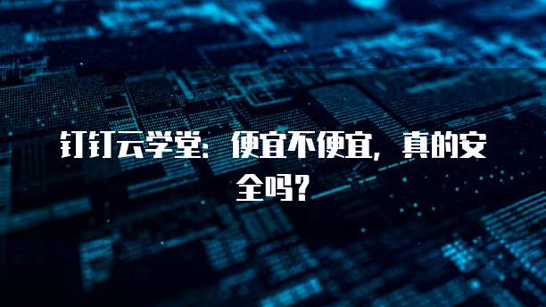 钉钉云学堂:便宜不便宜,真的安全吗?