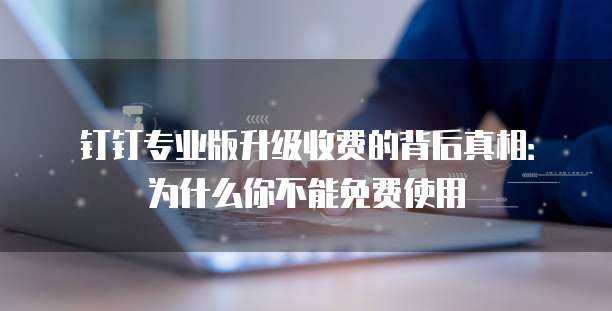 钉钉专业版升级收费的背后真相:为什么你不能免费使用