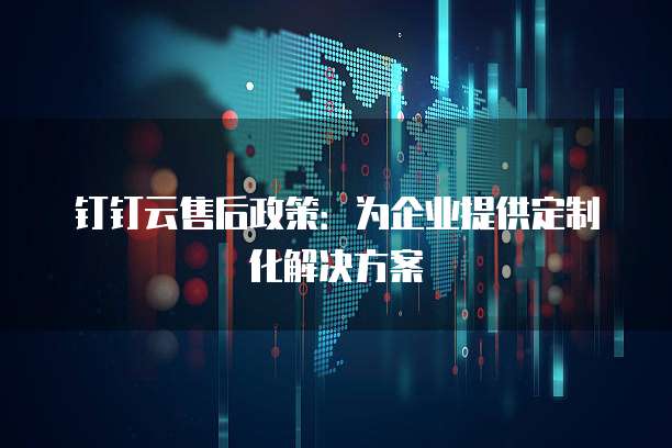 钉钉云售后政策:为企业提供定制化解决方案