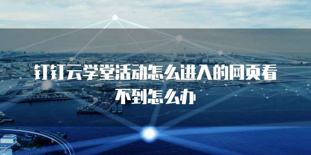 钉钉云学堂活动怎么进入的网页看不到怎么办
