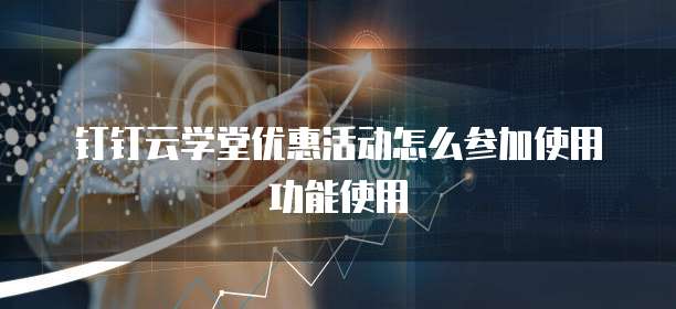 钉钉云学堂优惠活动怎么参加使用功能使用