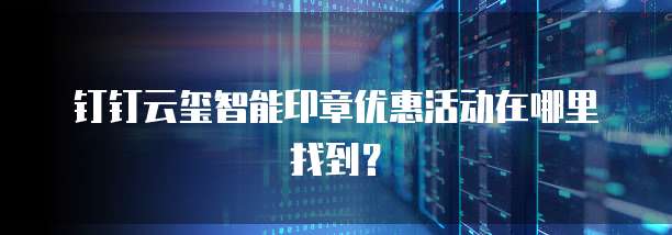 钉钉云玺智能印章优惠活动在哪里找到?