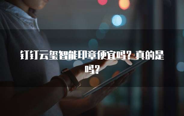 钉钉云玺智能印章便宜吗?真的是吗?