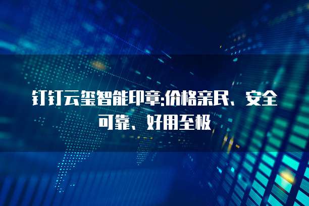 钉钉云玺智能印章:价格亲民、安全可靠、好用至极