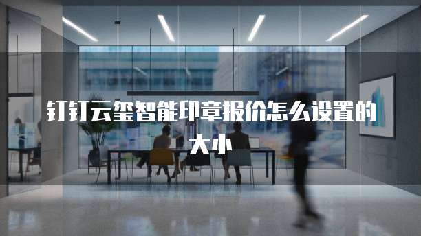 钉钉云玺智能印章报价怎么设置的大小
