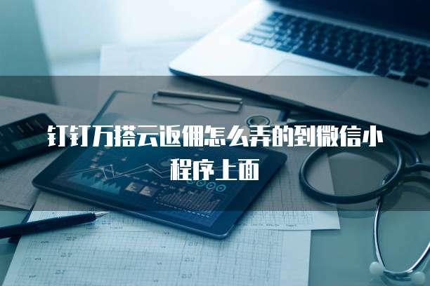 钉钉万搭云返佣怎么弄的到微信小程序上面