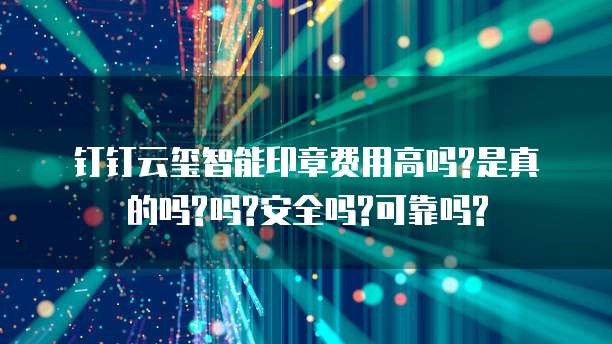 钉钉云玺智能印章费用高吗?是真的吗?吗?安全吗?可靠吗?
