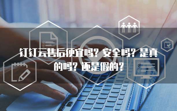钉钉云售后便宜吗?安全吗?是真的吗?还是假的?