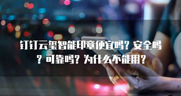 钉钉云玺智能印章便宜吗?安全吗?可靠吗?为什么不能用?
