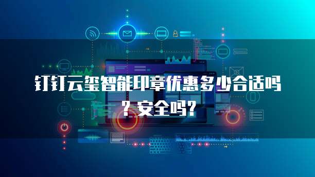 钉钉云玺智能印章优惠多少合适吗?安全吗?