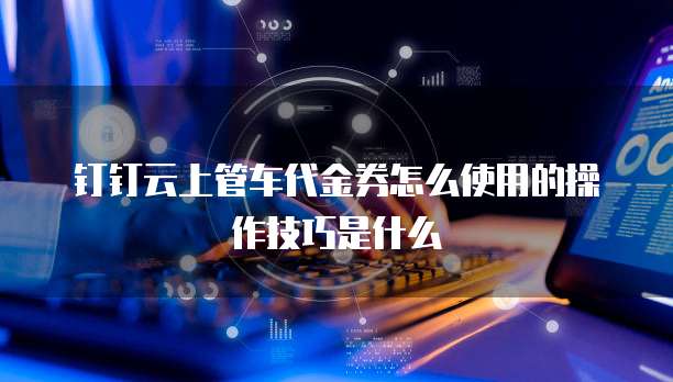 钉钉云上管车代金券怎么使用的操作技巧是什么
