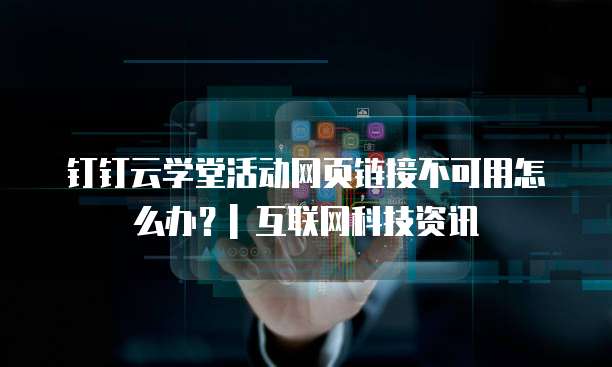钉钉云学堂活动网页链接不可用怎么办?| 互联网科技资讯