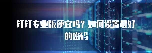 钉钉专业版便宜吗?如何设置最好的密码