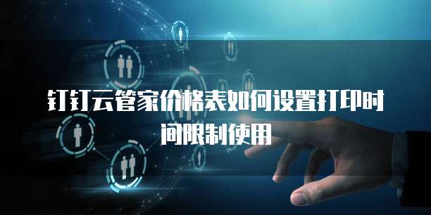 钉钉云管家价格表如何设置打印时间限制使用