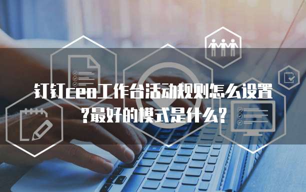 钉钉ceo工作台活动规则怎么设置?最好的模式是什么?