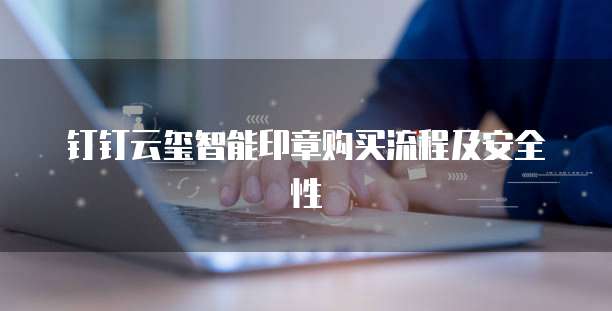 钉钉云玺智能印章购买流程及安全性