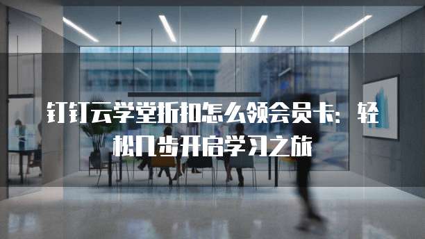钉钉云学堂折扣怎么领会员卡:轻松几步开启学习之旅