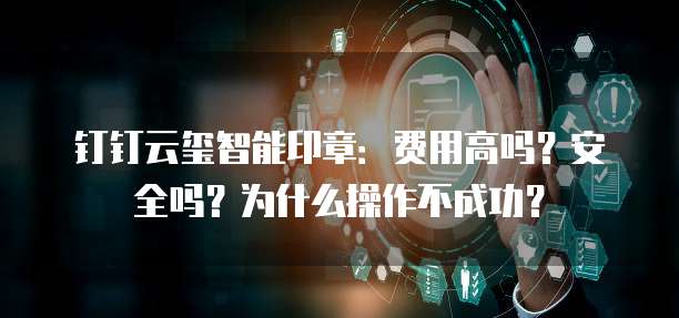 钉钉云玺智能印章：费用高吗？安全吗？为什么操作不成功？