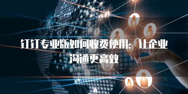 钉钉专业版如何收费使用:让企业沟通更高效