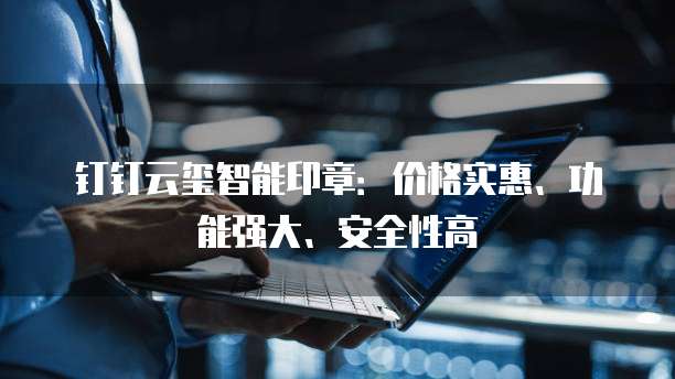钉钉云玺智能印章:价格实惠、功能强大、安全性高