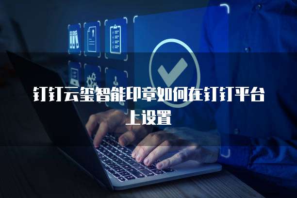 钉钉云玺智能印章如何在钉钉平台上设置