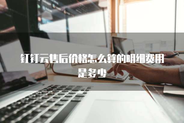 钉钉云售后价格怎么算的明细费用是多少