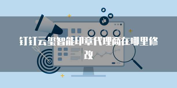 钉钉云玺智能印章代理商在哪里修改