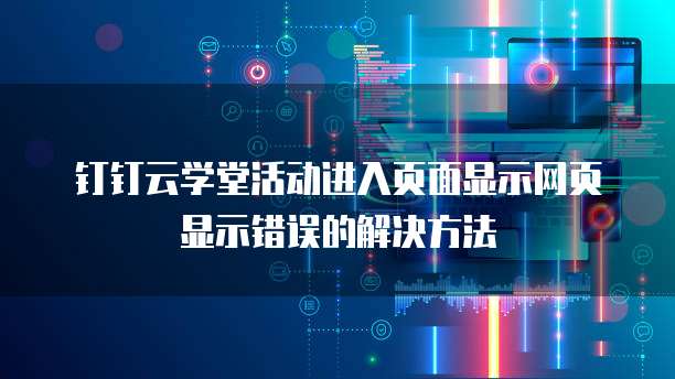 钉钉云学堂活动进入页面显示网页显示错误的解决方法