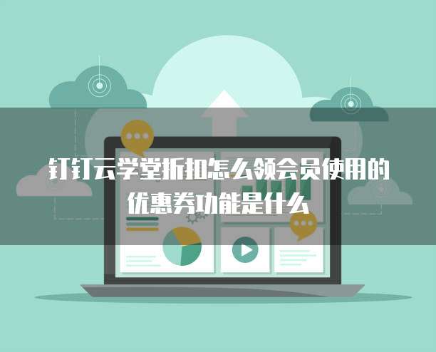 钉钉云学堂折扣怎么领会员使用的优惠券功能是什么