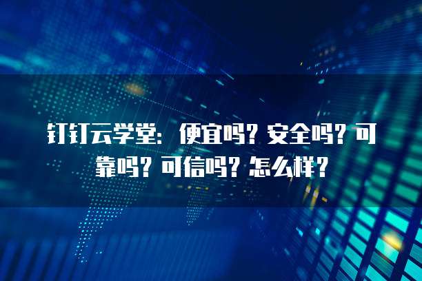钉钉云学堂:便宜吗?安全吗?可靠吗?可信吗?怎么样?