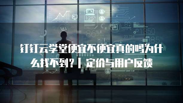钉钉云学堂便宜不便宜真的吗为什么找不到?| 定价与用户反馈