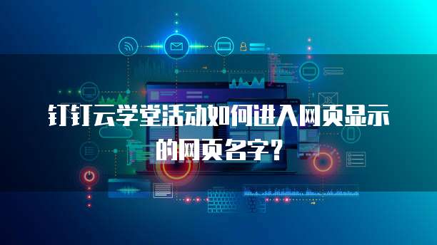 钉钉云学堂活动如何进入网页显示的网页名字?