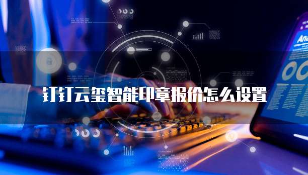 钉钉云玺智能印章报价怎么设置