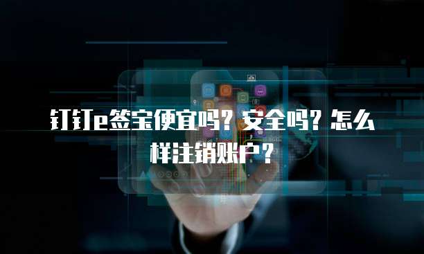 钉钉e签宝便宜吗?安全吗?怎么样注销账户?
