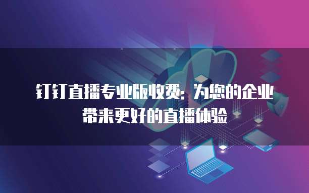 钉钉直播专业版收费: 为您的企业带来更好的直播体验