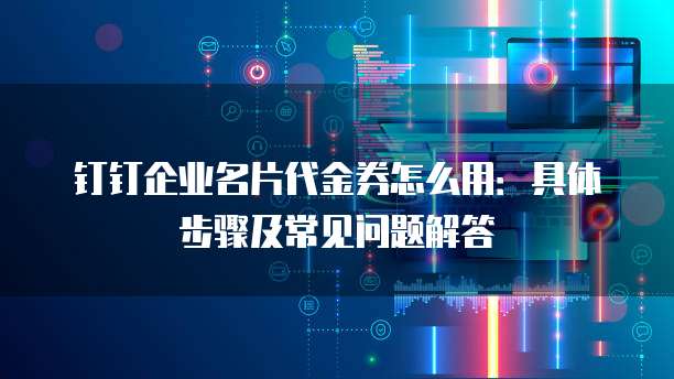 钉钉企业名片代金券怎么用：具体步骤及常见问题解答