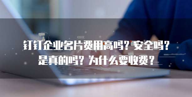 钉钉企业名片费用高吗?安全吗?是真的吗?为什么要收费?