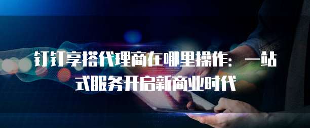 钉钉享搭代理商在哪里操作:一站式服务开启新商业时代
