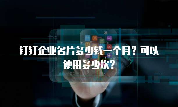 钉钉企业名片多少钱一个月?可以使用多少次?