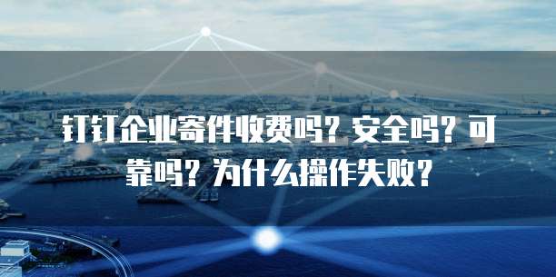 钉钉企业寄件收费吗?安全吗?可靠吗?为什么操作失败?