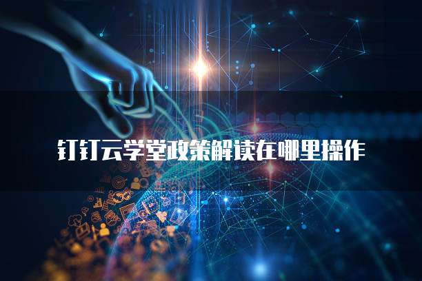 钉钉云学堂政策解读在哪里操作