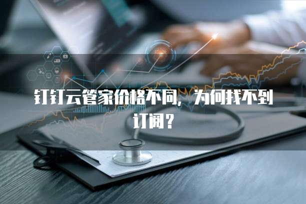 钉钉云管家价格不同,为何找不到订阅?