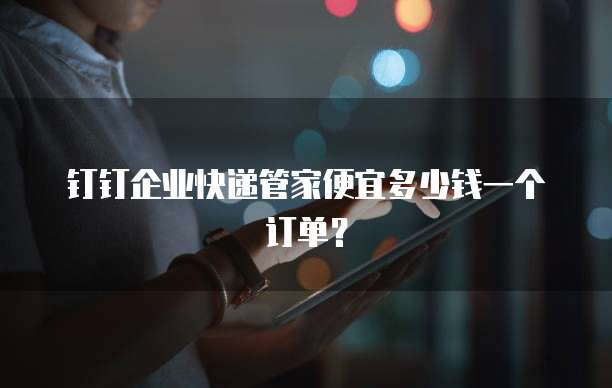 钉钉企业快递管家便宜多少钱一个订单?