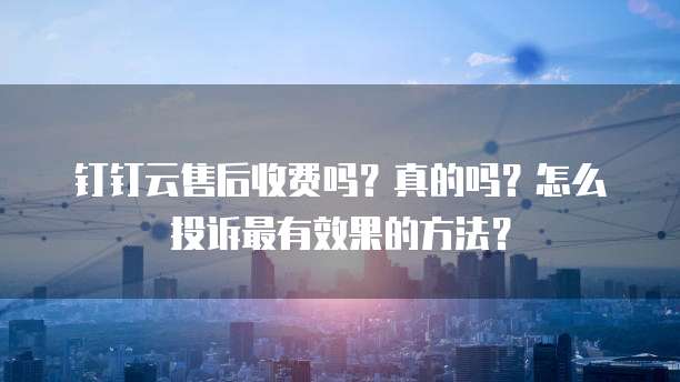 钉钉云售后收费吗?真的吗?怎么投诉最有效果的方法?