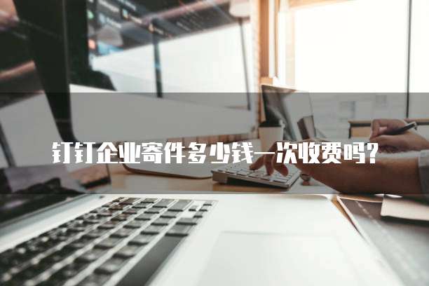 钉钉企业寄件多少钱一次收费吗?