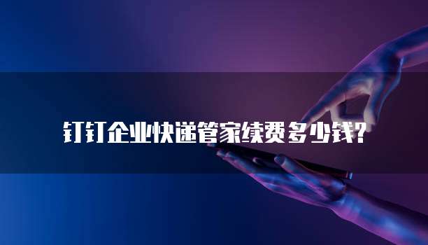 钉钉企业快递管家续费多少钱?