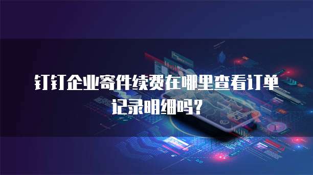 钉钉企业寄件续费在哪里查看订单记录明细吗?