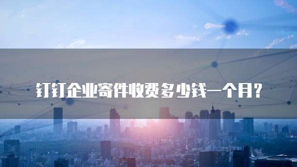 钉钉企业寄件收费多少钱一个月?