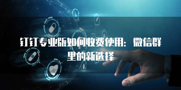 钉钉专业版如何收费使用:微信群里的新选择