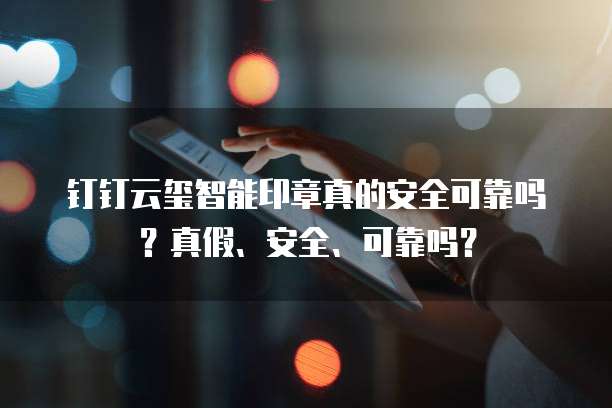钉钉云玺智能印章真的安全可靠吗?真假、安全、可靠吗?